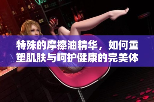 特殊的摩擦油精华，如何重塑肌肤与呵护健康的完美体验
