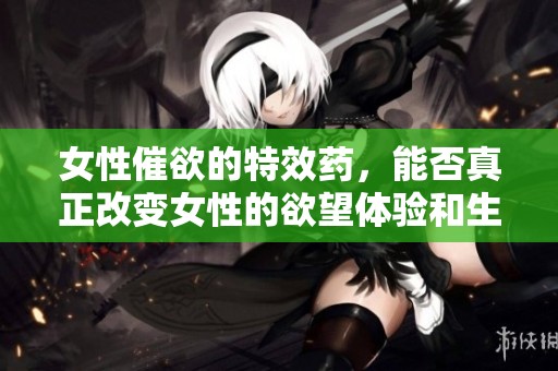 女性催欲的特效药，能否真正改变女性的欲望体验和生活品质？