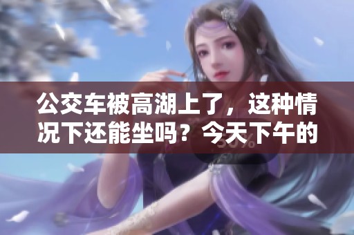 公交车被高湖上了，这种情况下还能坐吗？今天下午的情况怎样呢！