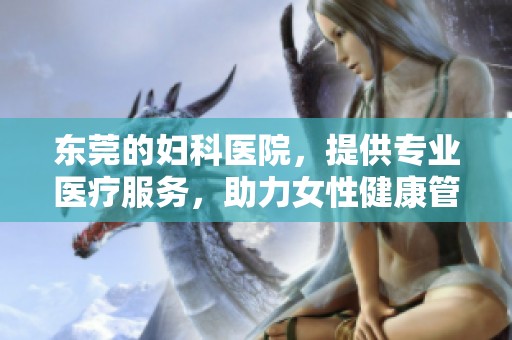 东莞的妇科医院，提供专业医疗服务，助力女性健康管理