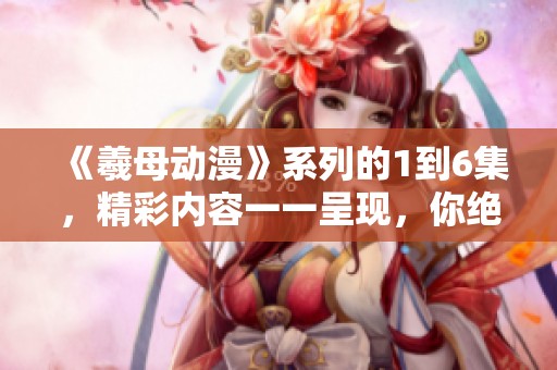 《羲母动漫》系列的1到6集，精彩内容一一呈现，你绝不可错过！