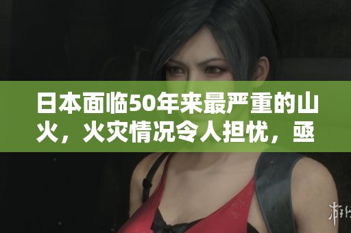 日本面临50年来最严重的山火，火灾情况令人担忧，亟需关注和应对