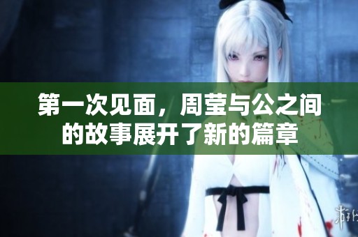 第一次见面，周莹与公之间的故事展开了新的篇章