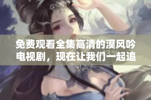 免费观看全集高清的漠风吟电视剧，现在让我们一起追剧吧！