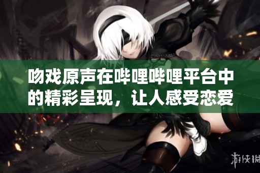 吻戏原声在哔哩哔哩平台中的精彩呈现，让人感受恋爱情感的魅力