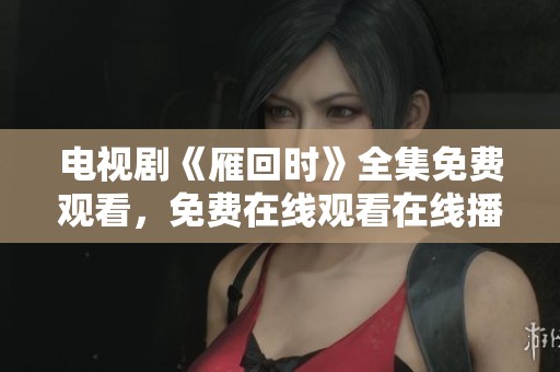 电视剧《雁回时》全集免费观看，免费在线观看在线播放的方法揭秘