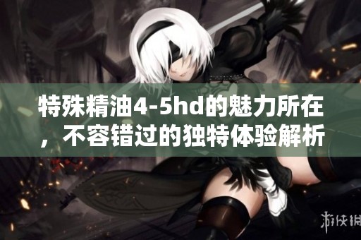 特殊精油4-5hd的魅力所在，不容错过的独特体验解析