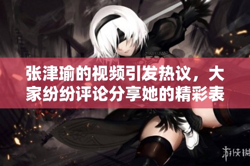 张津瑜的视频引发热议，大家纷纷评论分享她的精彩表现