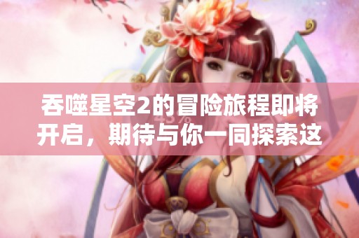 吞噬星空2的冒险旅程即将开启，期待与你一同探索这个奇妙的世界