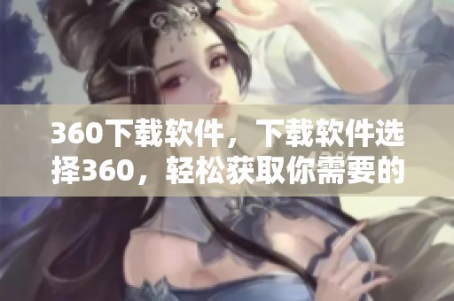 360下载软件，下载软件选择360，轻松获取你需要的工具和资源