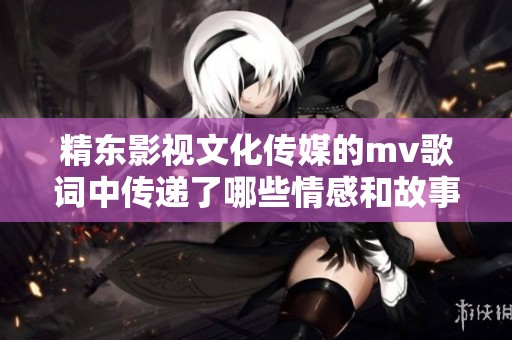精东影视文化传媒的mv歌词中传递了哪些情感和故事呢