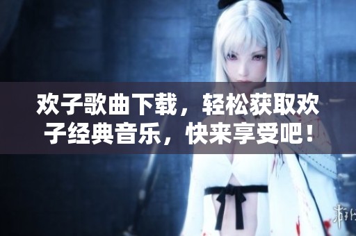 欢子歌曲下载，轻松获取欢子经典音乐，快来享受吧！