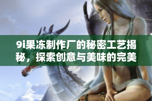 9i果冻制作厂的秘密工艺揭秘，探索创意与美味的完美结合