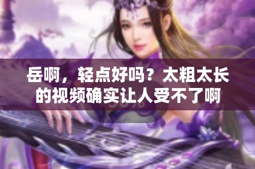 岳啊，轻点好吗？太粗太长的视频确实让人受不了啊