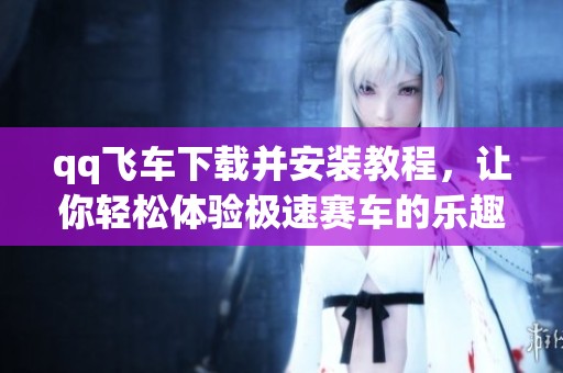 qq飞车下载并安装教程，让你轻松体验极速赛车的乐趣