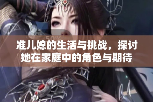 准儿媳的生活与挑战，探讨她在家庭中的角色与期待