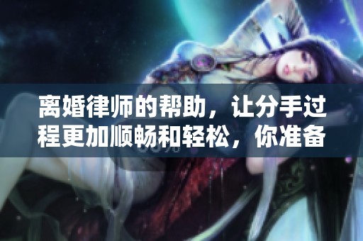 离婚律师的帮助，让分手过程更加顺畅和轻松，你准备好了吗