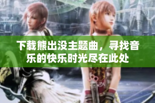 下载熊出没主题曲，寻找音乐的快乐时光尽在此处