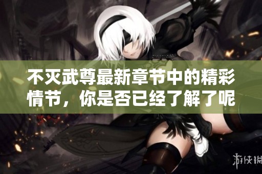 不灭武尊最新章节中的精彩情节，你是否已经了解了呢？
