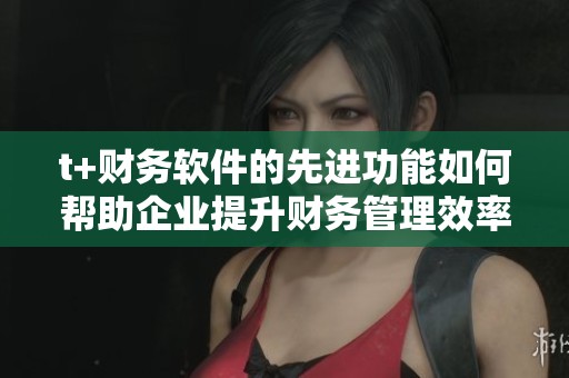 t+财务软件的先进功能如何帮助企业提升财务管理效率