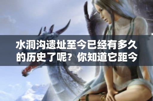 水洞沟遗址至今已经有多久的历史了呢？你知道它距今有多少年吗？