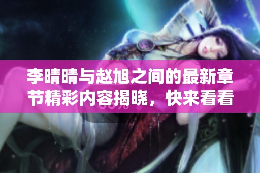 李晴晴与赵旭之间的最新章节精彩内容揭晓，快来看看他们的故事吧