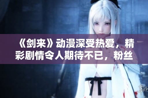 《剑来》动漫深受热爱，精彩剧情令人期待不已，粉丝们都在热烈讨论其中的情节。