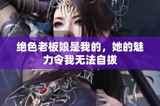 绝色老板娘是我的，她的魅力令我无法自拔