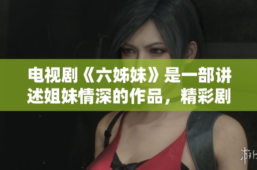 电视剧《六姊妹》是一部讲述姐妹情深的作品，精彩剧情不容错过