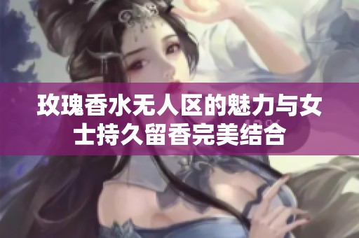 玫瑰香水无人区的魅力与女士持久留香完美结合