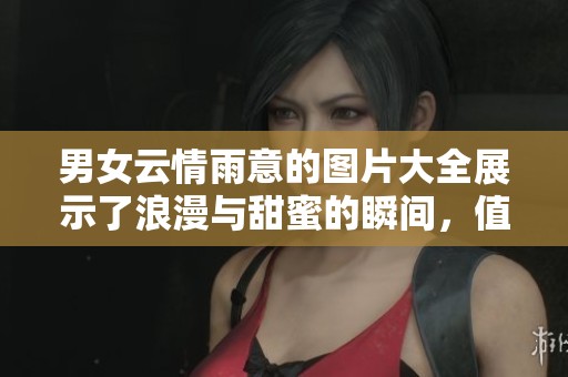 男女云情雨意的图片大全展示了浪漫与甜蜜的瞬间，值得好好欣赏与分享