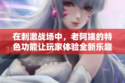 在刺激战场中，老阿姨的特色功能让玩家体验全新乐趣