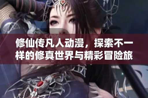修仙传凡人动漫，探索不一样的修真世界与精彩冒险旅程