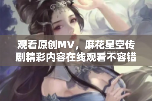 观看原创MV，麻花星空传剧精彩内容在线观看不容错过