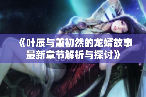 《叶辰与萧初然的龙婿故事最新章节解析与探讨》