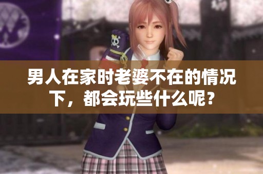 男人在家时老婆不在的情况下，都会玩些什么呢？