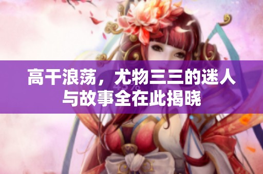 高干浪荡，尤物三三的迷人与故事全在此揭晓
