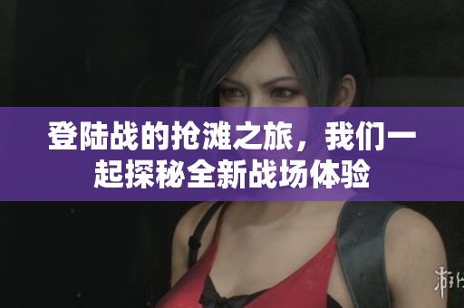 登陆战的抢滩之旅，我们一起探秘全新战场体验