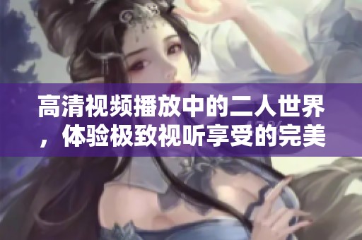 高清视频播放中的二人世界，体验极致视听享受的完美时光