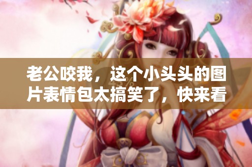 老公咬我，这个小头头的图片表情包太搞笑了，快来看吧！