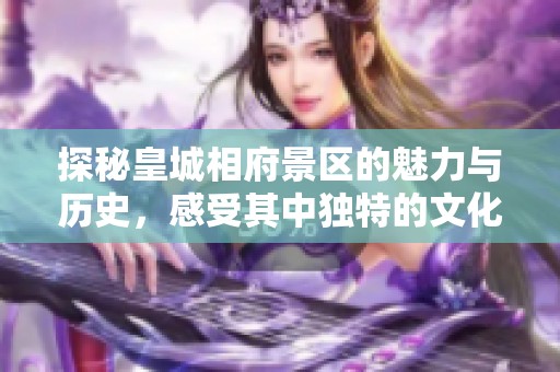 探秘皇城相府景区的魅力与历史，感受其中独特的文化韵味