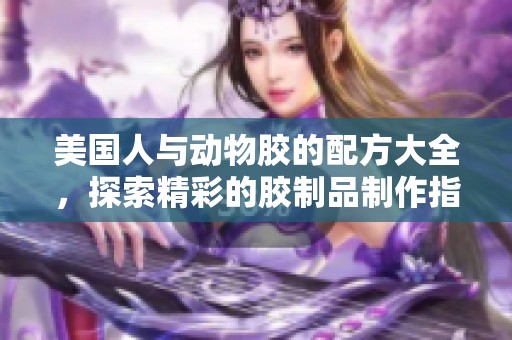 美国人与动物胶的配方大全，探索精彩的胶制品制作指南