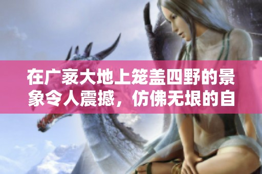 在广袤大地上笼盖四野的景象令人震撼，仿佛无垠的自然拥抱着生命。
