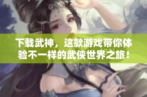 下载武神，这款游戏带你体验不一样的武侠世界之旅！