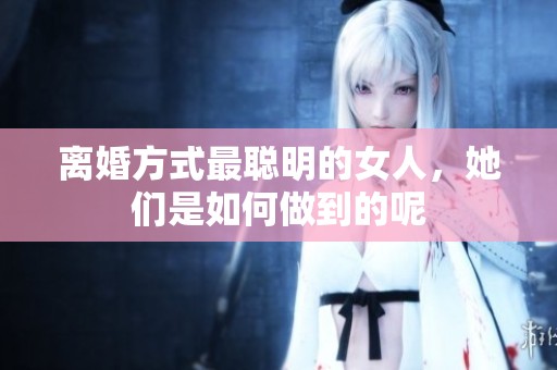 离婚方式最聪明的女人，她们是如何做到的呢