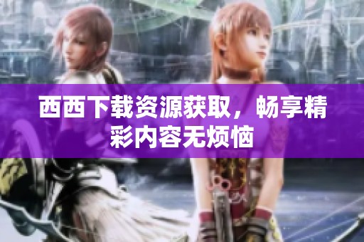 西西下载资源获取，畅享精彩内容无烦恼