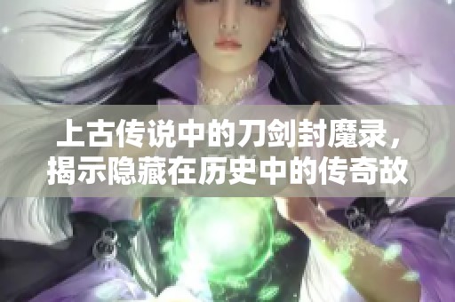 上古传说中的刀剑封魔录，揭示隐藏在历史中的传奇故事