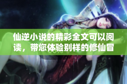 仙逆小说的精彩全文可以阅读，带您体验别样的修仙冒险！