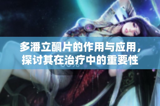 多潘立酮片的作用与应用，探讨其在治疗中的重要性