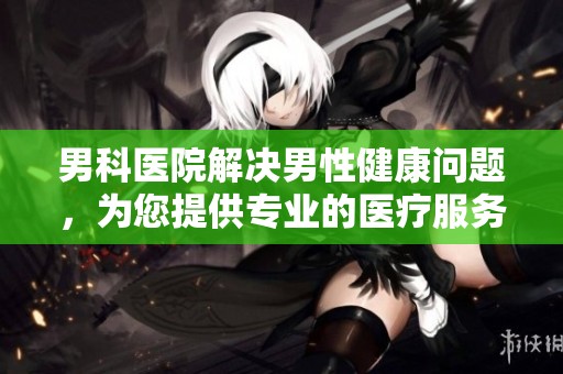 男科医院解决男性健康问题，为您提供专业的医疗服务与关怀